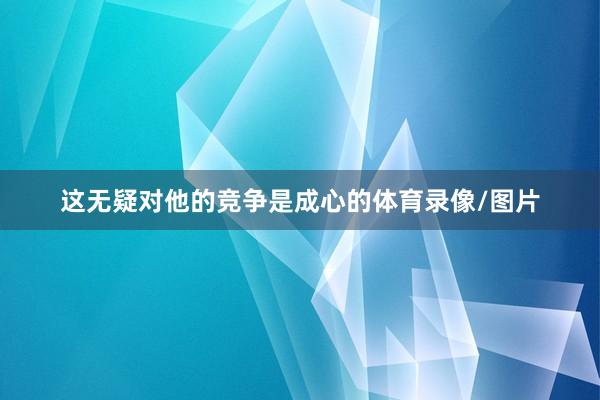 这无疑对他的竞争是成心的体育录像/图片 这无疑对他的竞争是成心的体育录像/图片