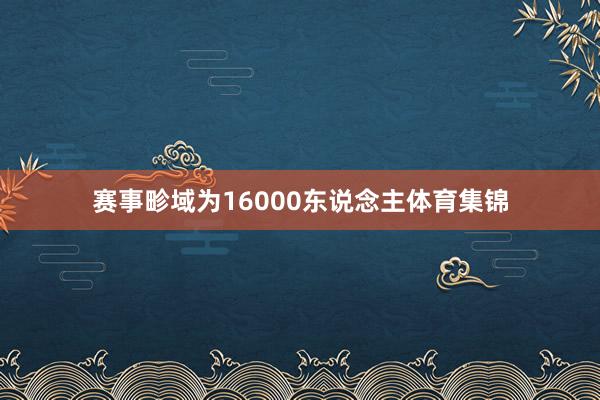 赛事畛域为16000东说念主体育集锦 赛事畛域为16000东说念主体育集锦