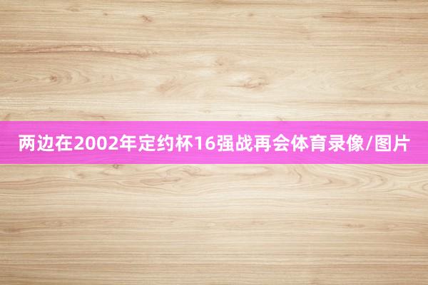 两边在2002年定约杯16强战再会体育录像/图片 两边在2002年定约杯16强战再会体育录像/图片