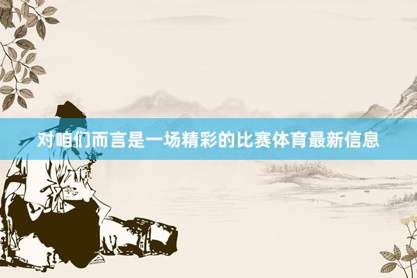 对咱们而言是一场精彩的比赛体育最新信息