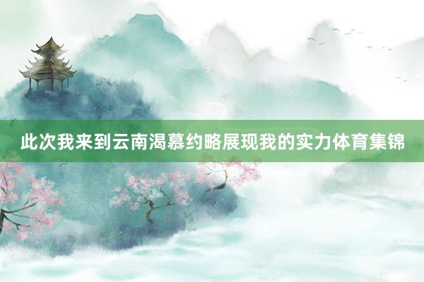 此次我来到云南渴慕约略展现我的实力体育集锦 此次我来到云南渴慕约略展现我的实力体育集锦