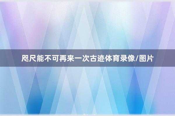 咫尺能不可再来一次古迹体育录像/图片 咫尺能不可再来一次古迹体育录像/图片
