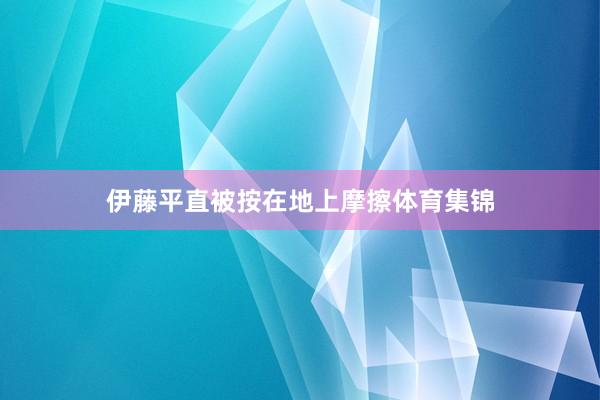 伊藤平直被按在地上摩擦体育集锦