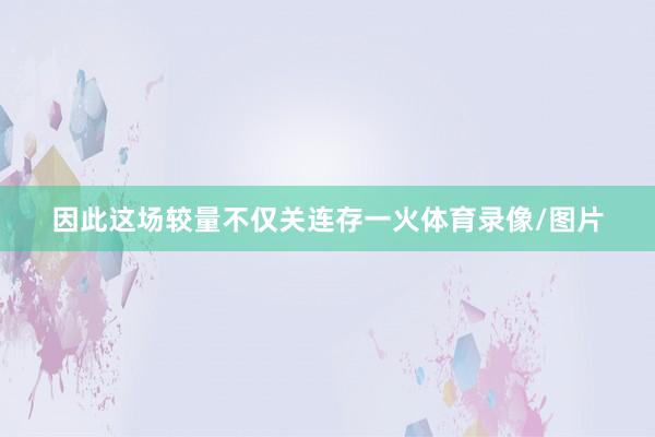 因此这场较量不仅关连存一火体育录像/图片