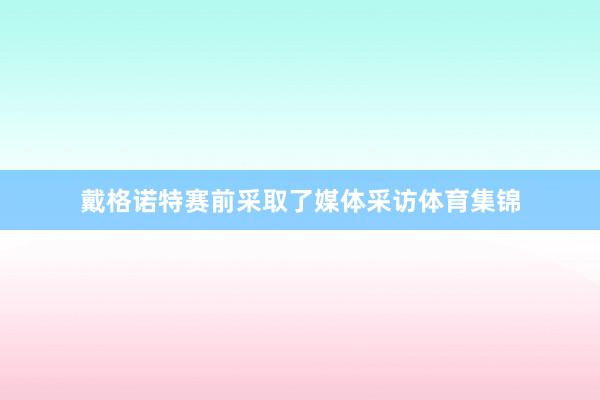 戴格诺特赛前采取了媒体采访体育集锦
