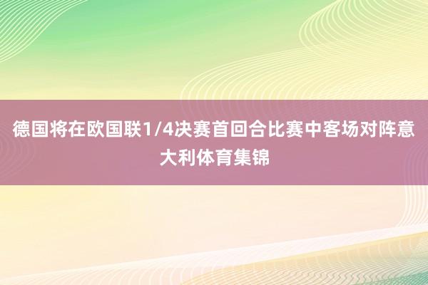 德国将在欧国联1/4决赛首回合比赛中客场对阵意大利体育集锦