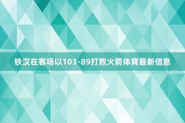 铁汉在客场以103-89打败火箭体育最新信息