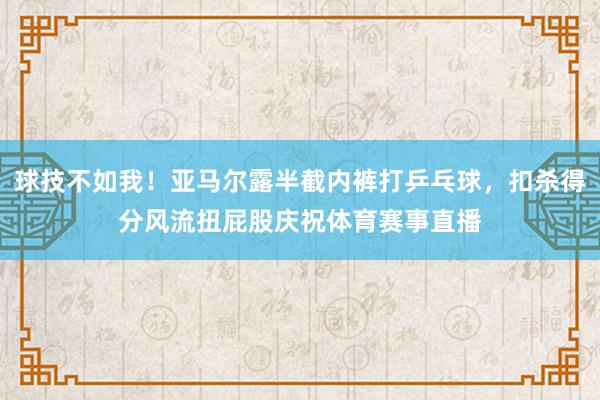 球技不如我！亚马尔露半截内裤打乒乓球，扣杀得分风流扭屁股庆祝体育赛事直播