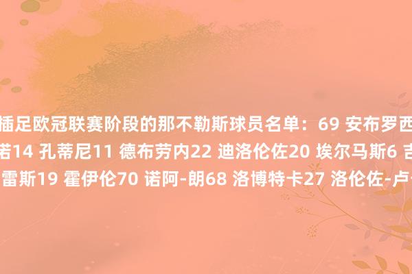 将插足欧冠联赛阶段的那不勒斯球员名单:69 安布罗西诺31 比克马4 布翁焦尔诺14 孔蒂尼11 德布劳内22 迪洛伦佐20 埃尔马斯6 吉尔摩3 米格尔-古铁雷斯19 霍伊伦70 诺阿-朗68 洛博特卡27 洛伦佐-卢卡8 麦克托米奈1 梅雷特32 瓦尼亚-米林科维奇-萨维奇7 内雷斯5 胡安-热苏斯17 马蒂亚斯-奥利韦拉21 波利塔诺13 阿米尔-拉赫马尼37 斯皮纳佐拉26 韦尔加拉99