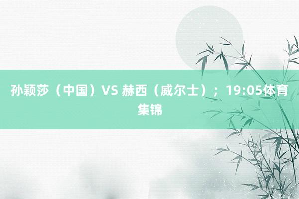孙颖莎（中国）VS 赫西（威尔士）；19:05体育集锦