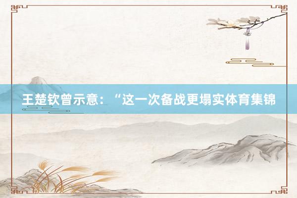 王楚钦曾示意：“这一次备战更塌实体育集锦