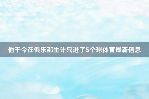 他于今在俱乐部生计只进了5个球体育最新信息