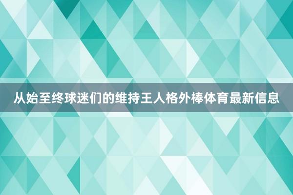 从始至终球迷们的维持王人格外棒体育最新信息 从始至终球迷们的维持王人格外棒体育最新信息