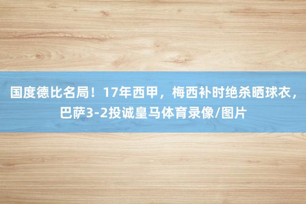 国度德比名局!17年西甲,梅西补时绝杀晒球衣,巴萨3-2投诚皇马体育录像/图片