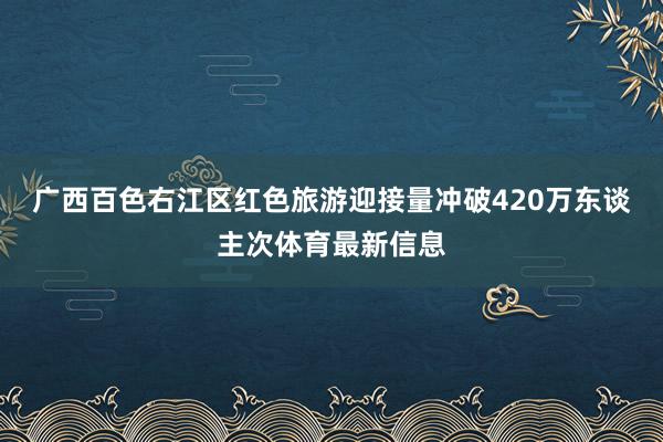 广西百色右江区红色旅游迎接量冲破420万东谈主次体育最新信息
