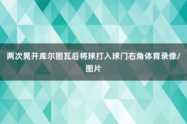 两次晃开库尔图瓦后将球打入球门右角体育录像/图片