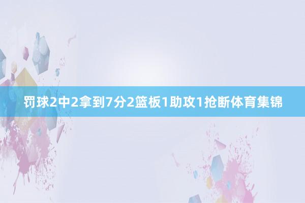 罚球2中2拿到7分2篮板1助攻1抢断体育集锦