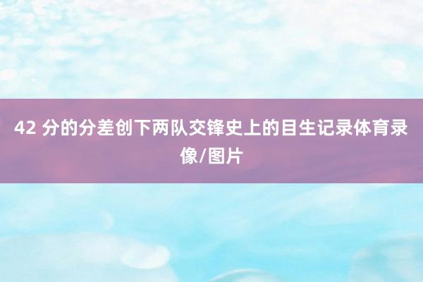 42 分的分差创下两队交锋史上的目生记录体育录像/图片