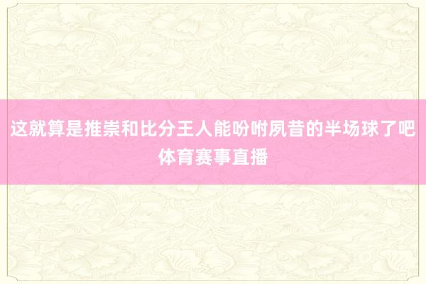 这就算是推崇和比分王人能吩咐夙昔的半场球了吧体育赛事直播